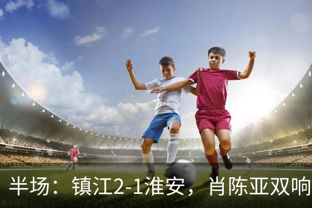 半场：镇江2-1淮安，肖陈亚双响余涵破门，许振宇染红