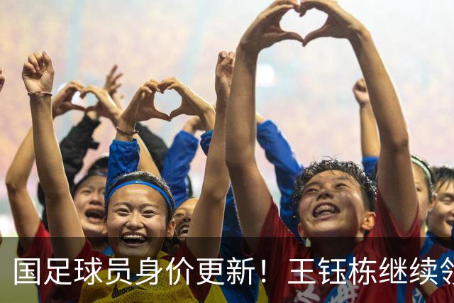 国足球员身价更新！王钰栋继续领跑，武磊仅25万欧，李昊成最大惊喜