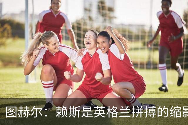图赫尔：赖斯是英格兰拼搏的缩影；法国阵容顶尖休整更充分