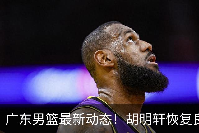 广东男篮最新动态！胡明轩恢复良好，杜润旺或将离队，徐昕有望提前回归