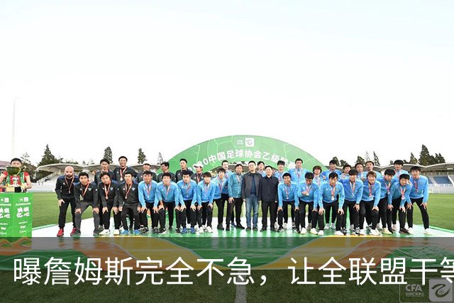 曝詹姆斯完全不急，让全联盟干等！萧华公开恳求：赶紧做决定吧