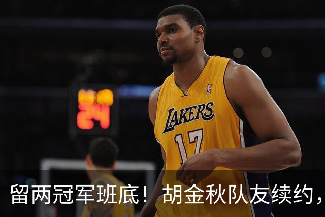 留两冠军班底！胡金秋队友续约，顶薪两年起步，全力辅助孙铭徽