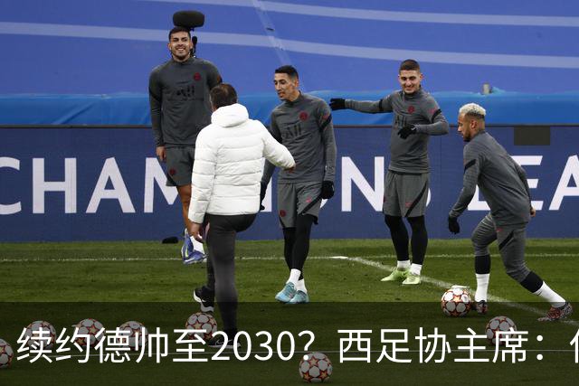 续约德帅至2030？西足协主席：他配得上，现在先让他休息一下