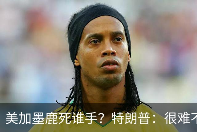 美加墨鹿死谁手？特朗普：很难不看好梅西