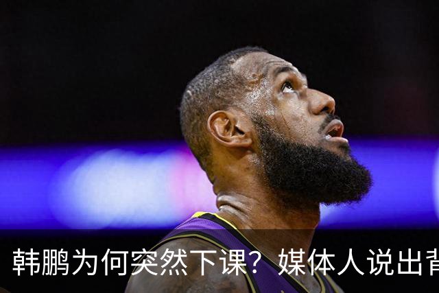 韩鹏为何突然下课？媒体人说出背后细节，当事人发声，依旧有担当
